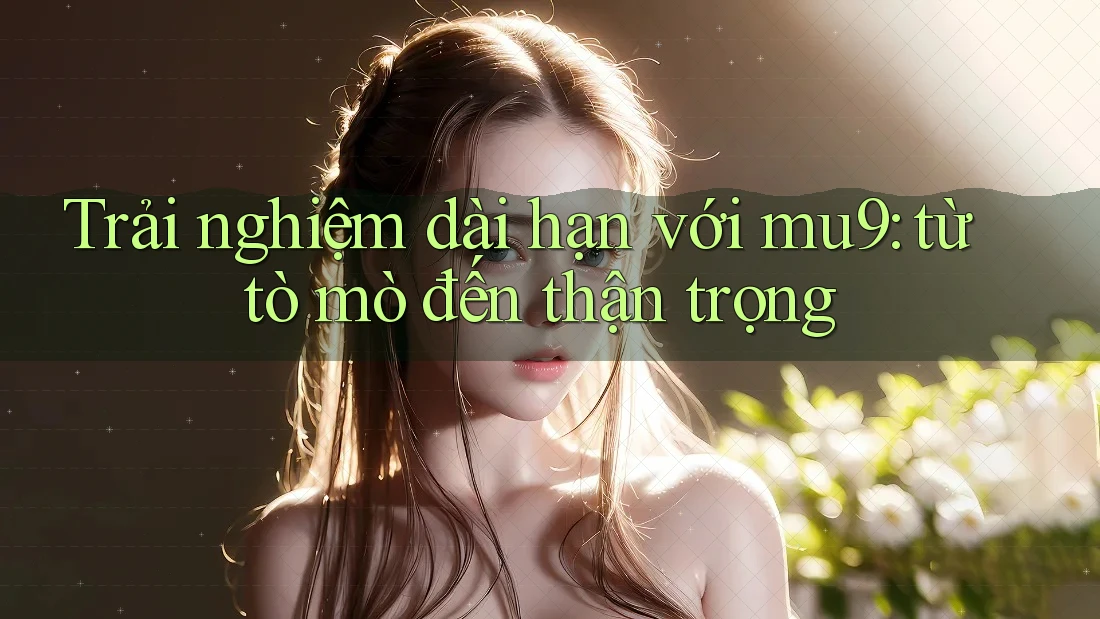 Trải nghiệm dài hạn với mu9: từ tò mò đến thận trọng Trải nghiệm dài hạn với mu9: từ tò mò đến thận trọng