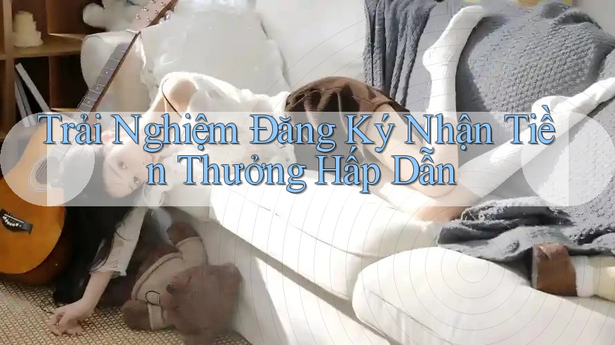 Trải Nghiệm Đăng Ký Nhận Tiền Thưởng Hấp Dẫn