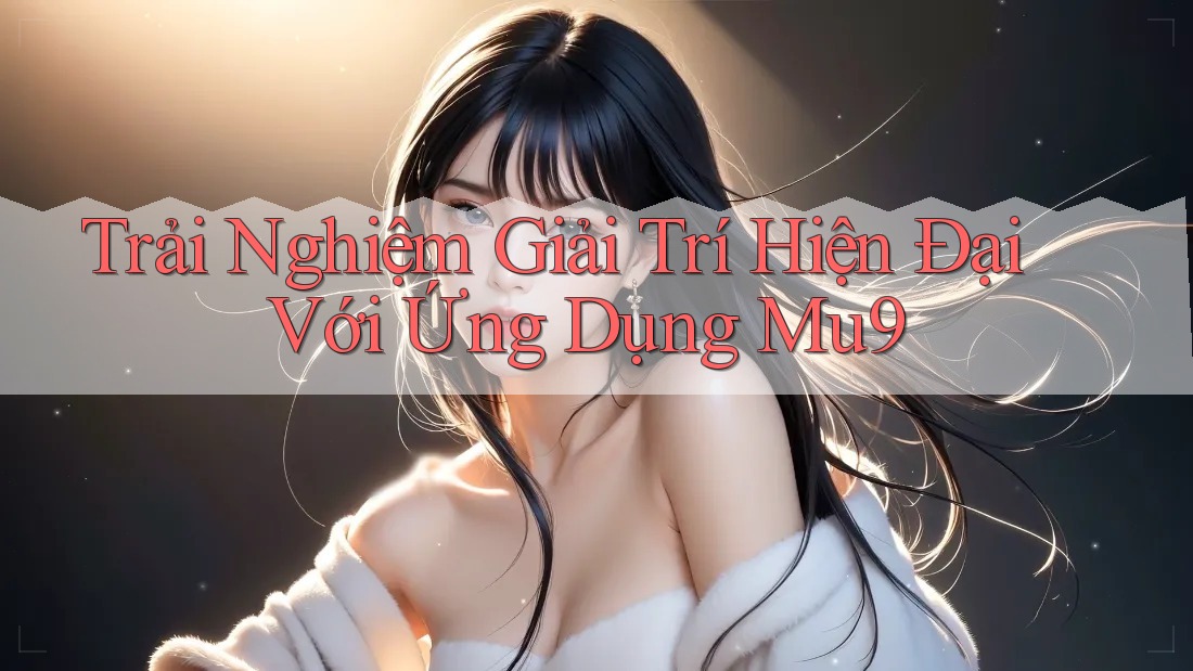 Trải Nghiệm Giải Trí Hiện Đại Với Ứng Dụng Mu9