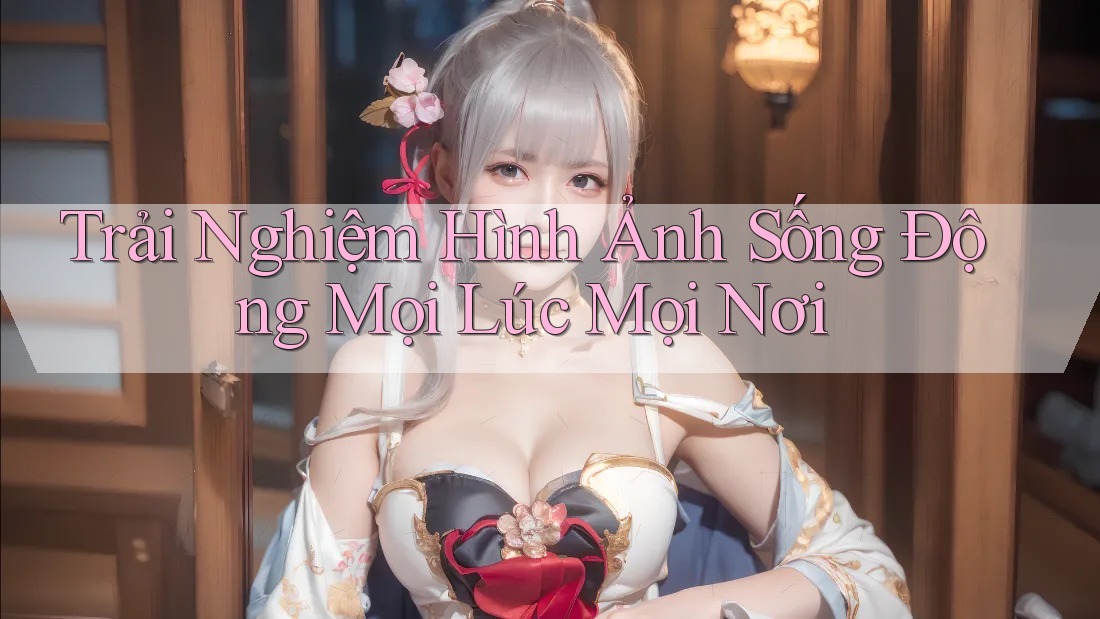 Trải Nghiệm Hình Ảnh Sống Động Mọi Lúc Mọi Nơi Trải Nghiệm Hình Ảnh Sống Động Mọi Lúc Mọi Nơi