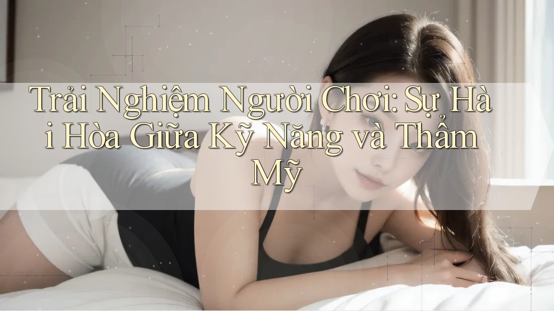 Trải Nghiệm Người Chơi: Sự Hài Hòa Giữa Kỹ Năng và Thẩm Mỹ