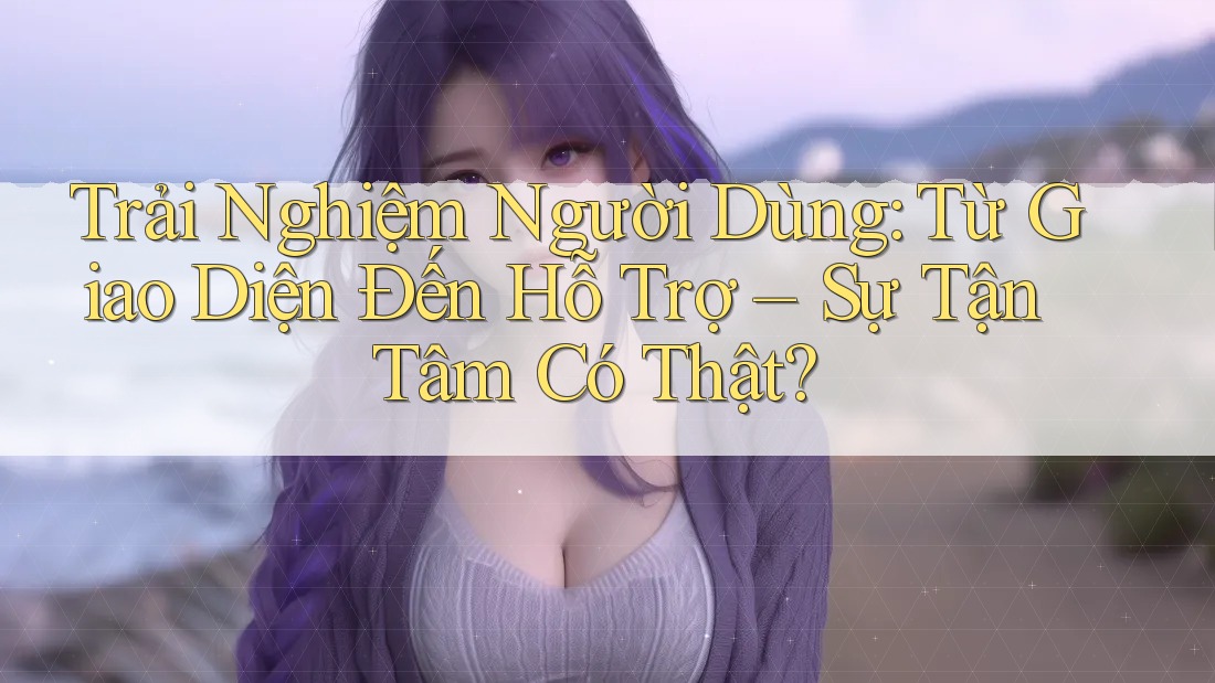 Trải Nghiệm Người Dùng: Từ Giao Diện Đến Hỗ Trợ – Sự Tận Tâm Có Thật? Trải Nghiệm Người Dùng: Từ Giao Diện Đến Hỗ Trợ – Sự Tận Tâm Có Thật?