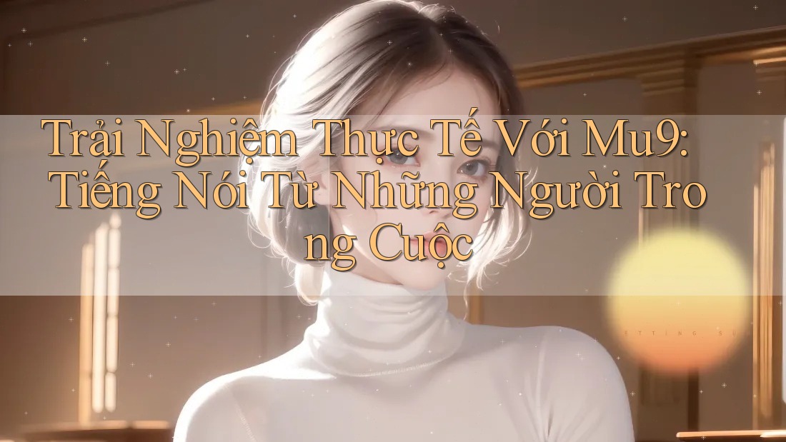 Trải Nghiệm Thực Tế Với Mu9: Tiếng Nói Từ Những Người Trong Cuộc
