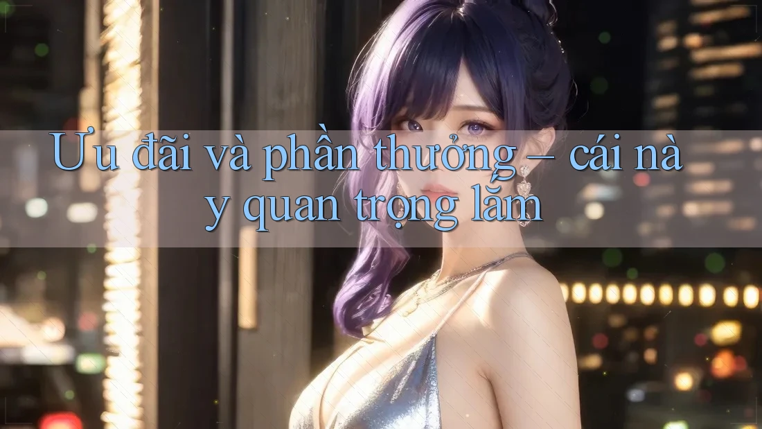 Ưu đãi và phần thưởng – cái này quan trọng lắm