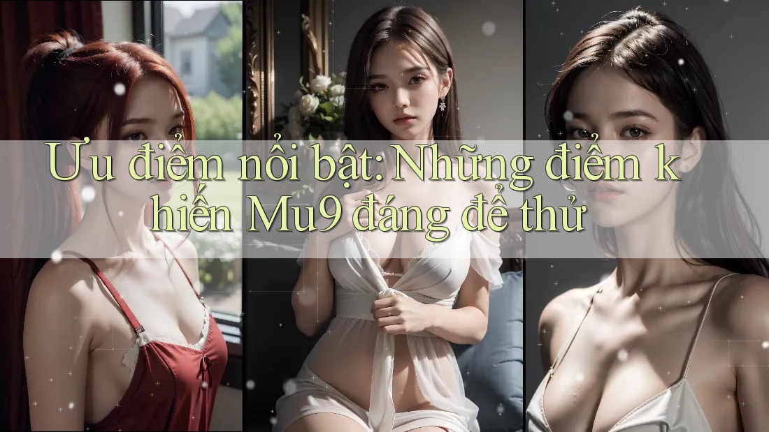 Ưu điểm nổi bật: Những điểm khiến Mu9 đáng để thử