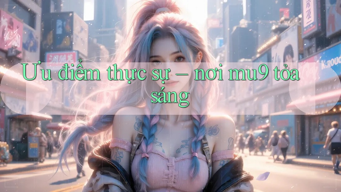 Ưu điểm thực sự – nơi mu9 tỏa sáng Ưu điểm thực sự – nơi mu9 tỏa sáng