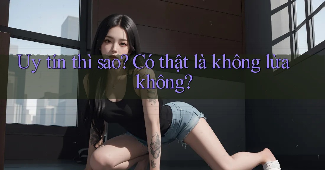 Uy tín thì sao? Có thật là không lừa không?