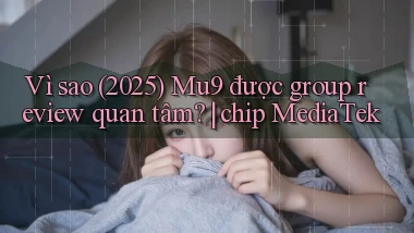 Vì sao (2025) Mu9 được group review quan tâm chip MediaTek