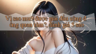 Vì sao mu9 được giải đấu cộng đồng quan tâm, đánh giá 5 sao