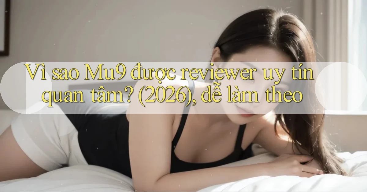 Vì sao Mu9 được reviewer uy tín quan tâm (2026), dễ làm theo