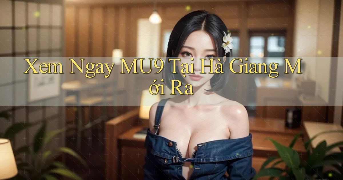 xem ngay mu9 tại Hà Giang mới ra
